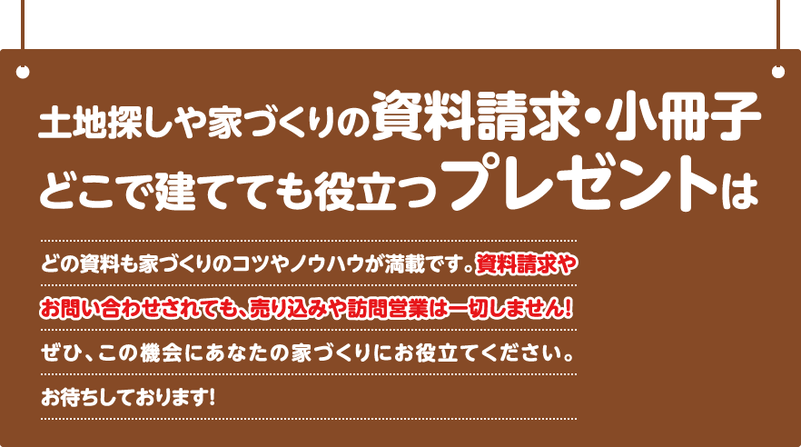 土地探しや家づくりの資料請求・小冊子どこで建てても役立つプレゼントは無料です。どの資料も家づくりのコツやノウハウが満載です。資料やお問い合わせされても、売り込みや訪問営業は一切しません！ぜひ、この機会にあなたの家づくりにお役立てください。お待ちしております！インターネットからの資料請求＆無料プレゼントはこちら