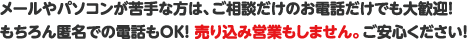 メールやパソコンが苦手な方は、ご相談だけのお電話だけでも大歓迎!!もちろん匿名での電話もOK!売り込み営業もしません。ご安心ください!
