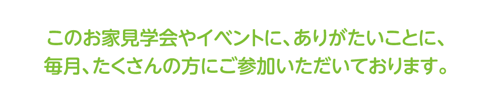 このお家見学会やイベントに、ありがたいことに、毎月、たくさんの方にご参加いただいております。