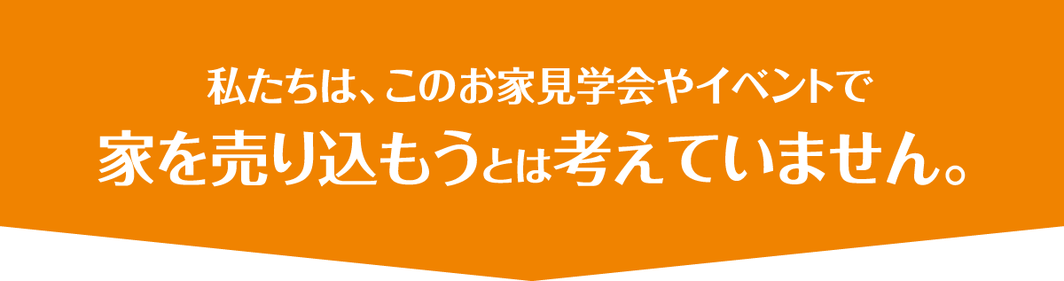 私たちは、このお家見学会やイベントで家を売り込もうとは考えていません。