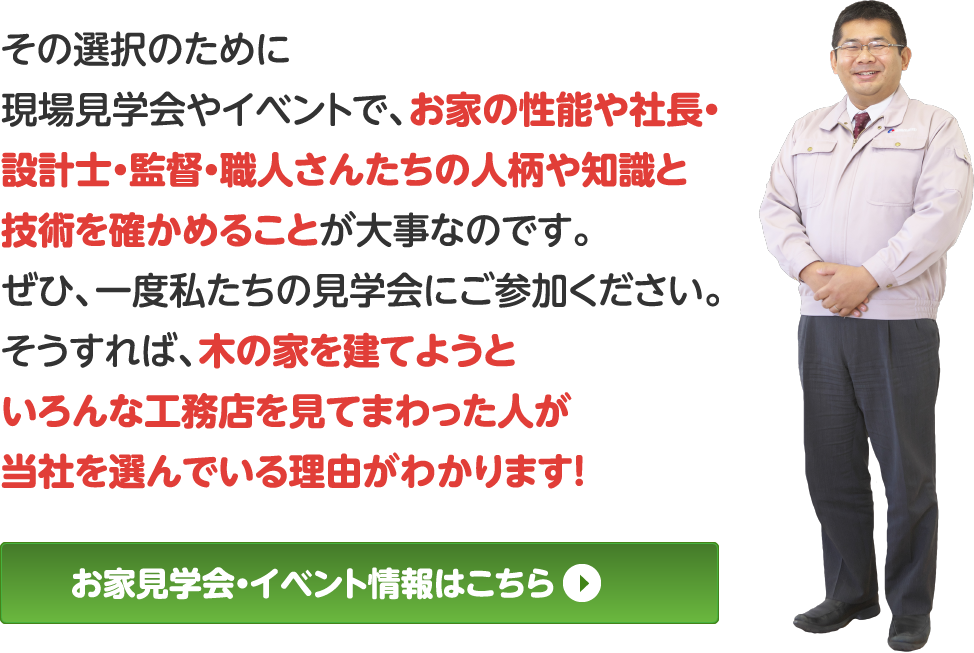 その選択のために現場見学会やイベントで、お家の性能や社長・設計士・監督・職人さんたちの人柄や知識と技術を確かめることが大事なのです。
ぜひ、一度私たちの見学会にご参加ください。
そうすれば、木の家を建てようといろんな工務店を見てまわった人が当社を選んでいる理由がわかります！