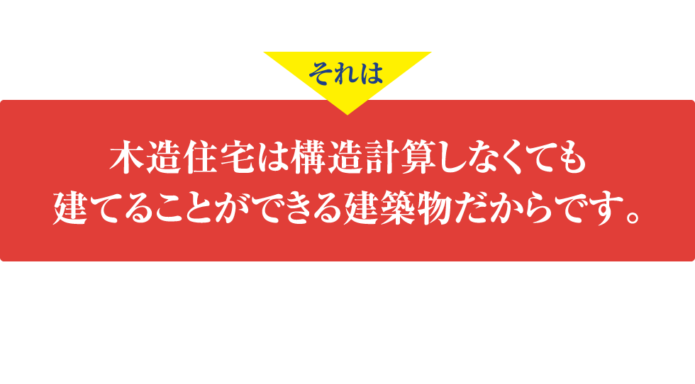 なぜ、ここまで倒壊しやすい木造住宅が広まったのか？
	それは木造住宅は構造計算しなくても建てることができる建築物だからです。
	実は、木造軸組住宅の建築基準法には、厳密な科学的根拠がないのです！