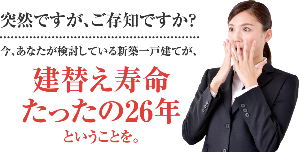 突然ですが、ご存知ですか？
今、あなたが検討している新築一戸建てが、建替え寿命たったの26年ということを。