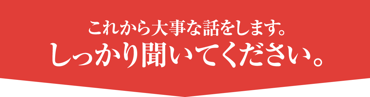 これから大事な話をします。しっかり聞いてください。