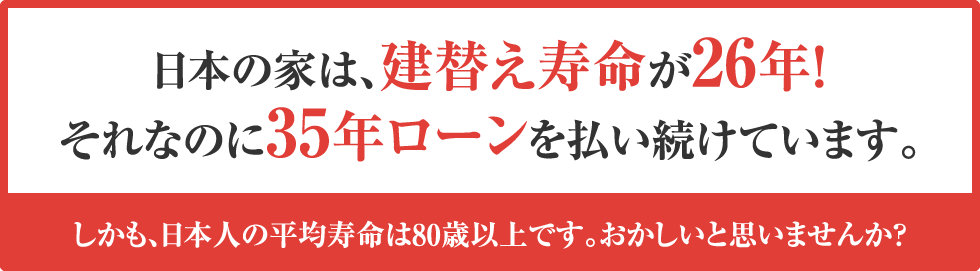 日本の家は、建替え寿命が26年！それなのに35年ローンを払い続けています。しかも、日本人の平均寿命は80歳以上です。おかしいと思いませんか？