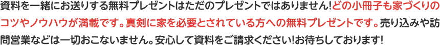 資料を一緒にお送りする無料プレゼントはただのプレゼントではありません！どの小冊子も家づくりのコツやノウハウが満載です。真剣に家を必要とされている方への無料プレゼントです。売り込みや訪問営業などは一切おこないません。安心して資料をご請求ください！お待ちしております！