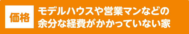 価格：モデルハウスや営業マンなどの余分な経費がかかっていない家