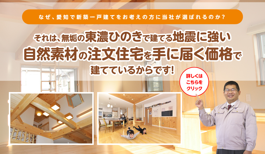 なぜ、愛知・岐阜で新築一戸建てをお考えの方に当社が選ばれるのか？それは、無垢の東濃桧で建てる地震に強い自然素材の注文住宅を手に届く価格で建てているからです！詳しくはこちらをクリック